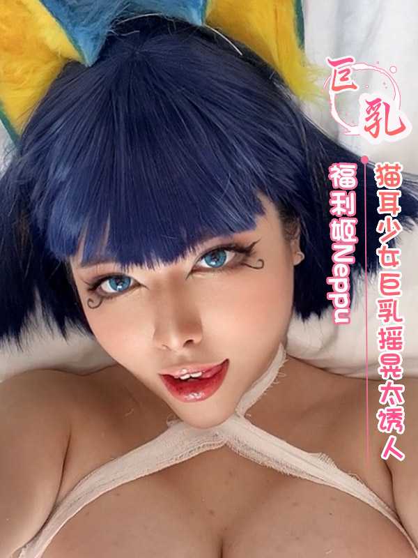 猫耳少女Neppu巨乳摇晃，诱人姿态令人心动不已