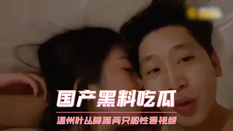 温州叶丛脚踏两只船性爱视频曝光 激情画面引热议 吃瓜群众热捧 热门事件持续发酵