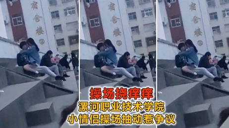 漯河职业技术学院操场激情戏码：小情侣当众亲密互动，引围观热潮 热点事件 校园春色