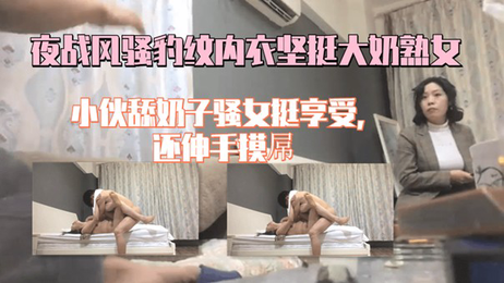 夜战风骚熟女，豹纹内衣诱惑，小伙舔舐坚挺奶子，骚女享受快感 实录 约炮
