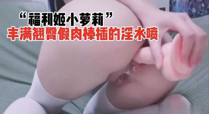 丰满翘臀小萝莉假肉棒自慰 淫水喷涌潮吹不断